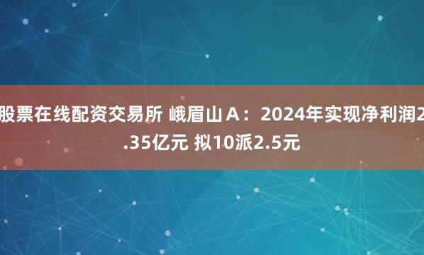 股票在线配资交易所 峨眉山Ａ：2024年实现净利润2.35亿元 拟10派2.5元