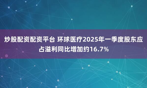 炒股配资配资平台 环球医疗2025年一季度股东应占溢利同比增加约16.7%