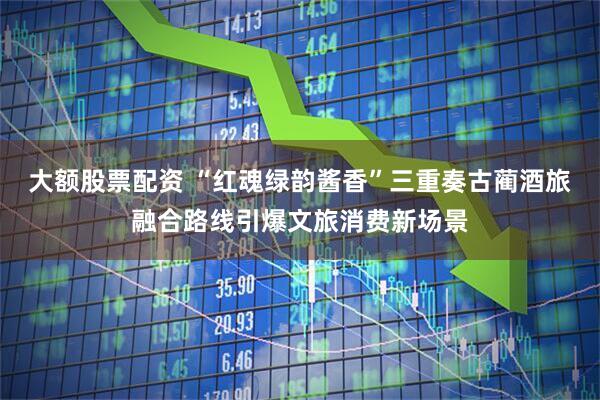 大额股票配资 “红魂绿韵酱香”三重奏古蔺酒旅融合路线引爆文旅消费新场景