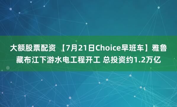 大额股票配资 【7月21日Choice早班车】雅鲁藏布江下游水电工程开工 总投资约1.2万亿