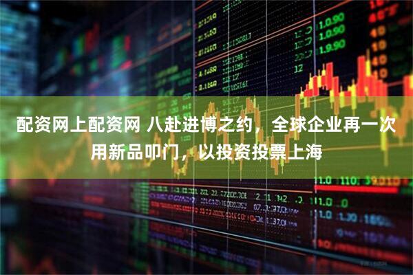 配资网上配资网 八赴进博之约，全球企业再一次用新品叩门，以投资投票上海