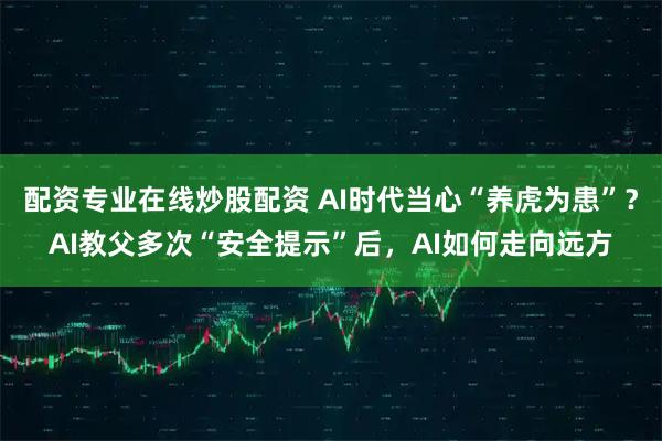 配资专业在线炒股配资 AI时代当心“养虎为患”？AI教父多次“安全提示”后，AI如何走向远方