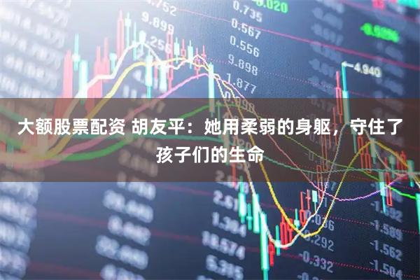 大额股票配资 胡友平：她用柔弱的身躯，守住了孩子们的生命