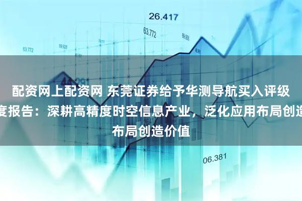 配资网上配资网 东莞证券给予华测导航买入评级，深度报告：深耕高精度时空信息产业，泛化应用布局创造价值