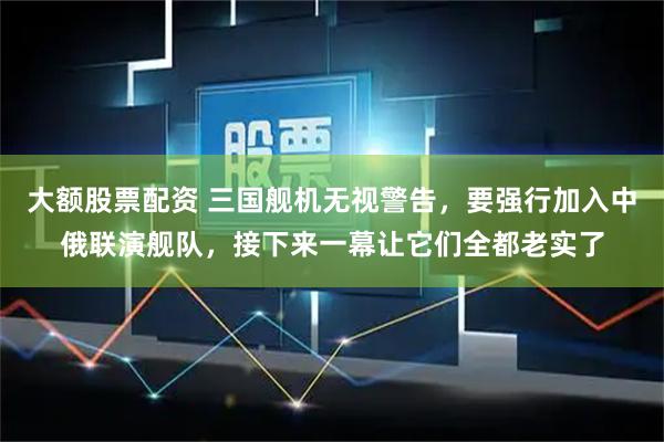 大额股票配资 三国舰机无视警告，要强行加入中俄联演舰队，接下来一幕让它们全都老实了