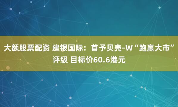 大额股票配资 建银国际：首予贝壳-W“跑嬴大市”评级 目标价60.6港元