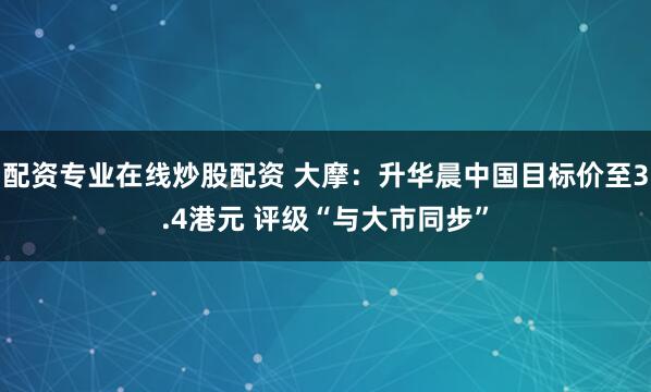 配资专业在线炒股配资 大摩：升华晨中国目标价至3.4港元 评级“与大市同步”