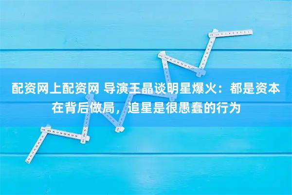 配资网上配资网 导演王晶谈明星爆火：都是资本在背后做局，追星是很愚蠢的行为