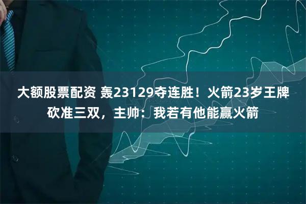 大额股票配资 轰23129夺连胜！火箭23岁王牌砍准三双，主帅：我若有他能赢火箭