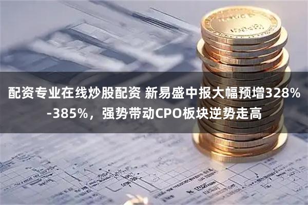 配资专业在线炒股配资 新易盛中报大幅预增328%-385%，强势带动CPO板块逆势走高