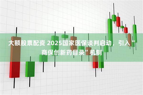 大额股票配资 2025国家医保谈判启动，引入“商保创新药目录”机制