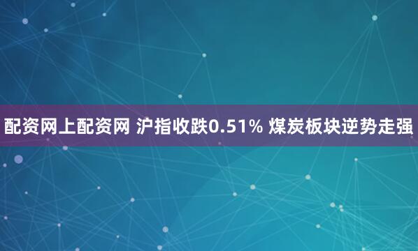 配资网上配资网 沪指收跌0.51% 煤炭板块逆势走强