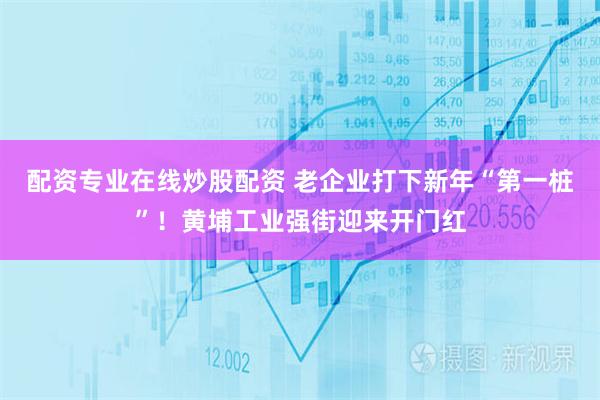 配资专业在线炒股配资 老企业打下新年“第一桩”！黄埔工业强街迎来开门红