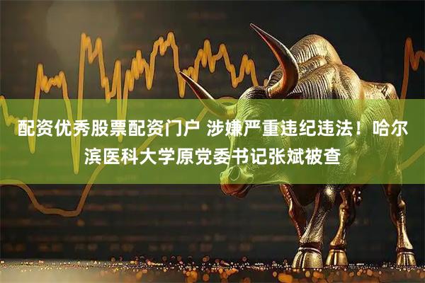 配资优秀股票配资门户 涉嫌严重违纪违法！哈尔滨医科大学原党委书记张斌被查