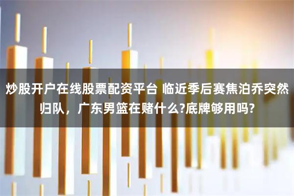 炒股开户在线股票配资平台 临近季后赛焦泊乔突然归队，广东男篮在赌什么?底牌够用吗?