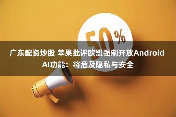 广东配资炒股 苹果批评欧盟强制开放Android AI功能：将危及隐私与安全