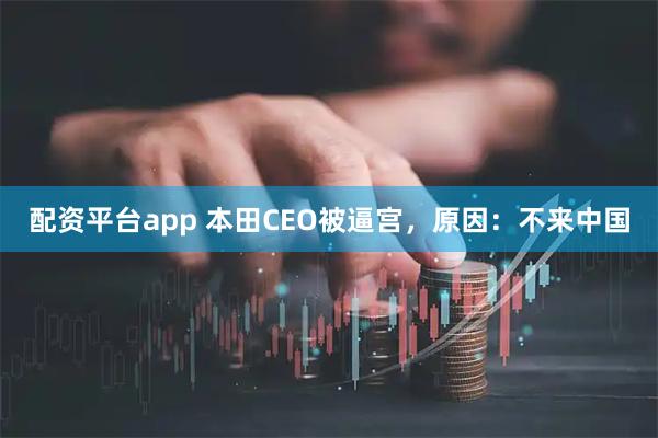 配资平台app 本田CEO被逼宫，原因：不来中国