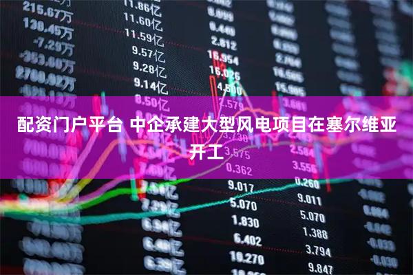配资门户平台 中企承建大型风电项目在塞尔维亚开工