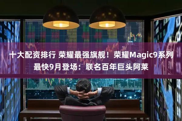 十大配资排行 荣耀最强旗舰！荣耀Magic9系列最快9月登场：联名百年巨头阿莱