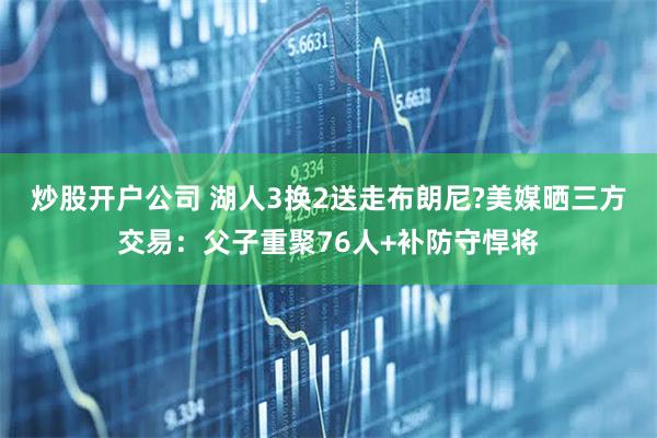 炒股开户公司 湖人3换2送走布朗尼?美媒晒三方交易：父子重聚76人+补防守悍将