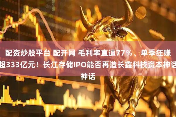 配资炒股平台 配开网 毛利率直逼77％、单季狂赚超333亿元！长江存储IPO能否再造长鑫科技资本神话