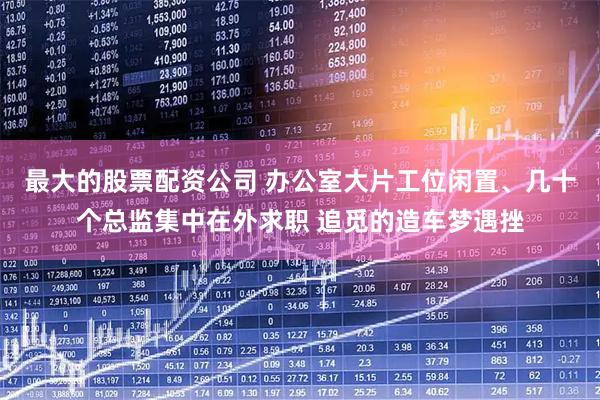 最大的股票配资公司 办公室大片工位闲置、几十个总监集中在外求职 追觅的造车梦遇挫