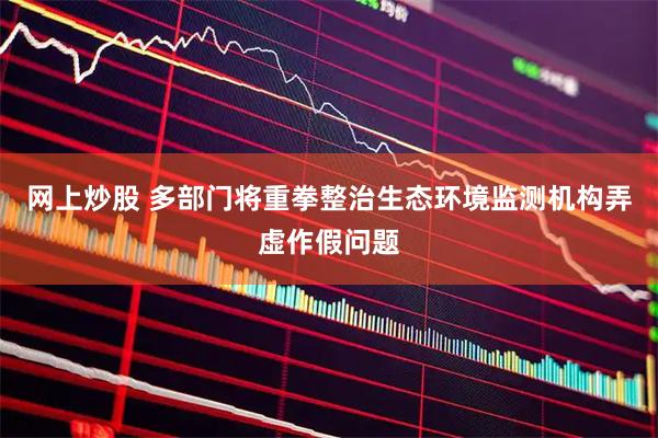 网上炒股 多部门将重拳整治生态环境监测机构弄虚作假问题