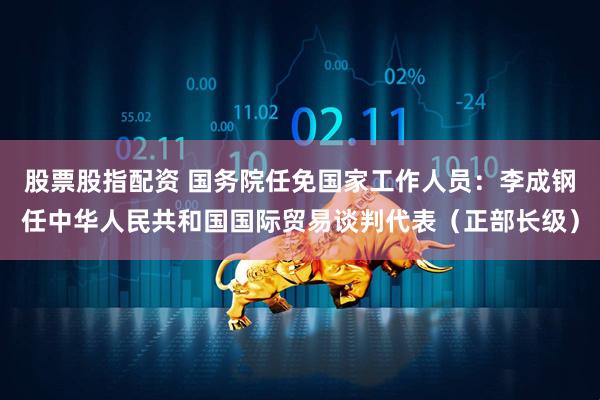 股票股指配资 国务院任免国家工作人员：李成钢任中华人民共和国国际贸易谈判代表（正部长级）
