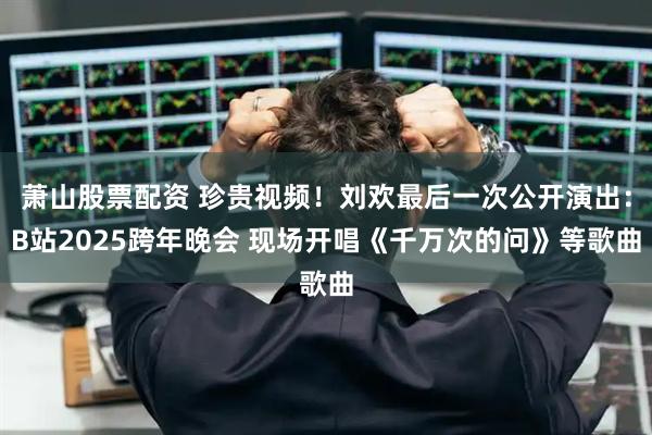 萧山股票配资 珍贵视频！刘欢最后一次公开演出：B站2025跨年晚会 现场开唱《千万次的问》等歌曲