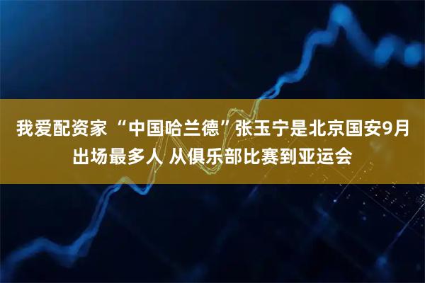 我爱配资家 “中国哈兰德”张玉宁是北京国安9月出场最多人 从俱乐部比赛到亚运会