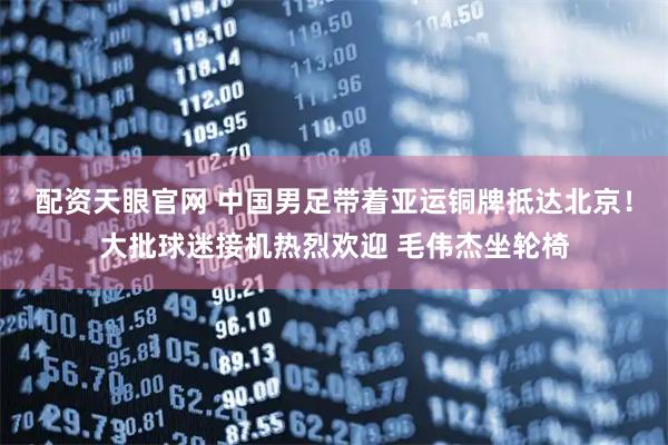 配资天眼官网 中国男足带着亚运铜牌抵达北京！大批球迷接机热烈欢迎 毛伟杰坐轮椅